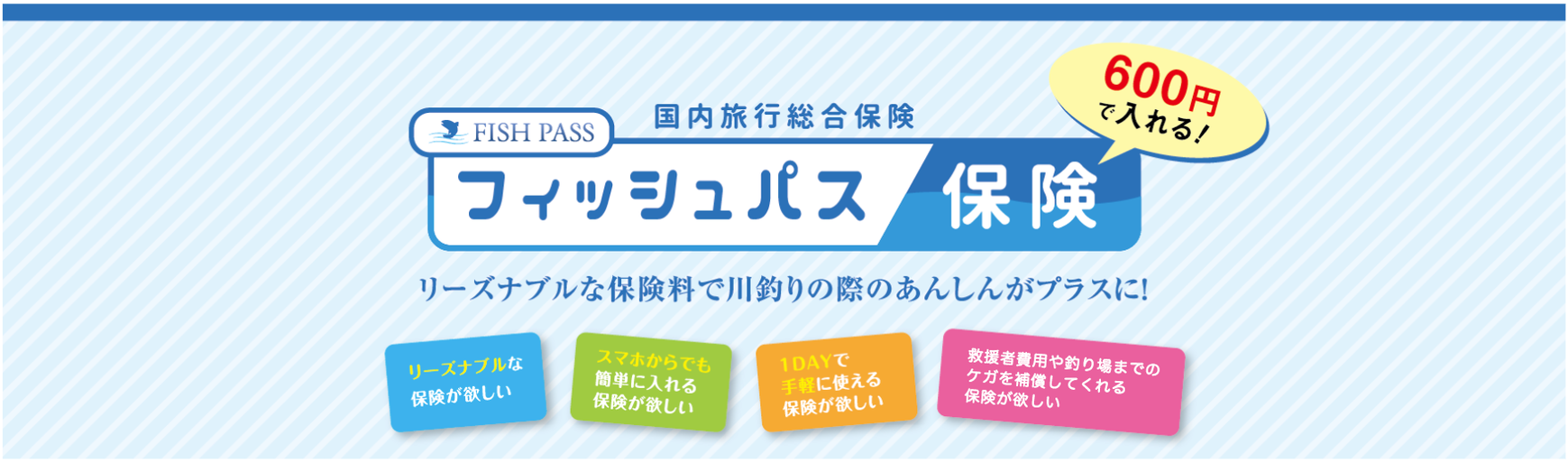 600円で入れる！国内旅行総合保険フィッシュパス保険 リーズナブルな保険料で川釣りの際のあんしんがプラスに！リーズナブルな保険が欲しい。スマホからでも簡単に入れる保険が欲しい。1DAYで手軽に使える保険が欲しい。遭難や釣り場までの運転時もカバーしてくれる保険が欲しい。